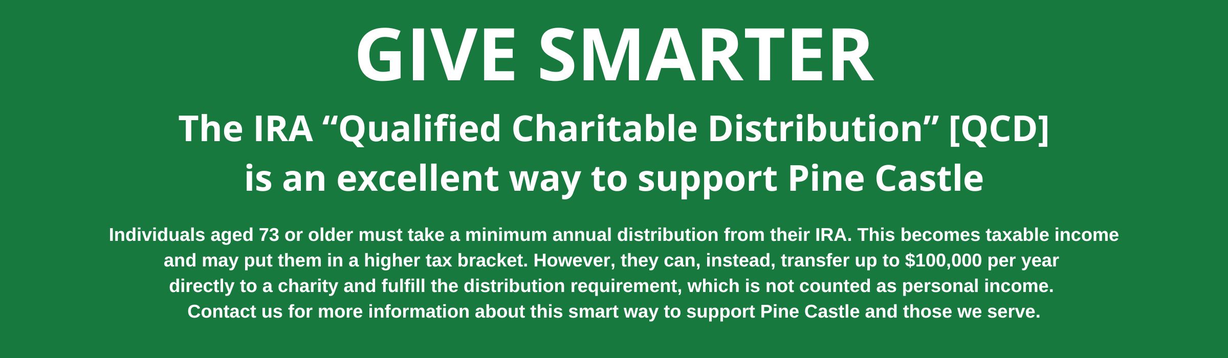 The IRA "Qualified Charitable Distribution" [QCD] is an excellent way to support Pine Castle
